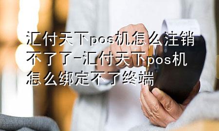 汇付天下pos机怎么注销不了了-汇付天下pos机怎么绑定不了终端