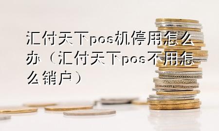 汇付天下pos机停用怎么办(汇付天下pos不用怎么销户)