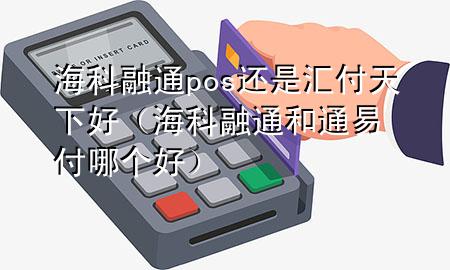 海科融通pos还是汇付天下好(海科融通和通易付哪个好)