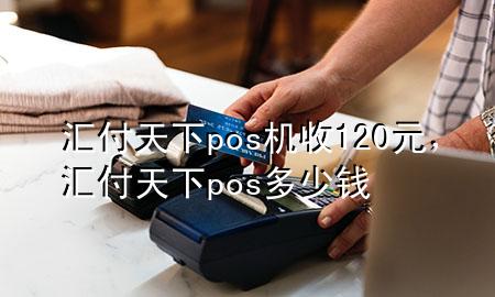汇付天下pos机收120元,汇付天下pos多少钱