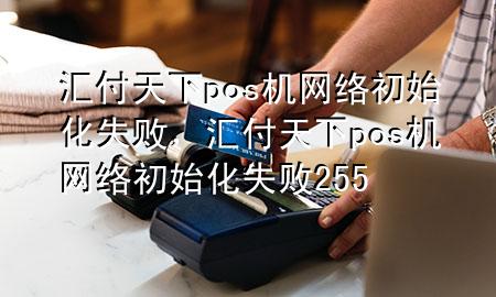 汇付天下pos机网络初始化失败,汇付天下pos机网络初始化失败255