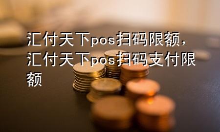 汇付天下pos扫码限额,汇付天下pos扫码支付限额