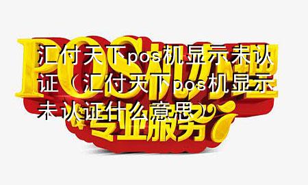 汇付天下pos机显示未认证(汇付天下pos机显示未认证什么意思)