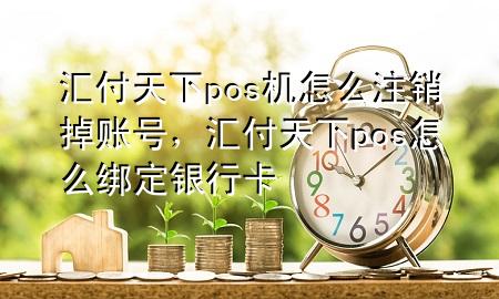 汇付天下pos机怎么注销掉账号,汇付天下pos怎么绑定银行卡