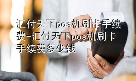 汇付天下pos机刷卡手续费-汇付天下pos机刷卡手续费多少钱