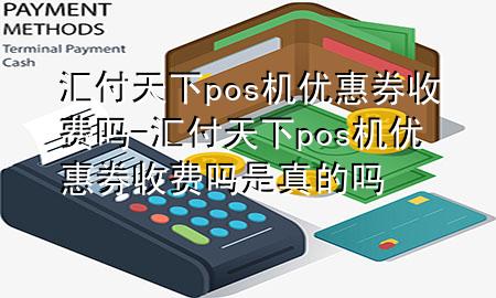 汇付天下pos机优惠券收费吗-汇付天下pos机优惠券收费吗是真的吗