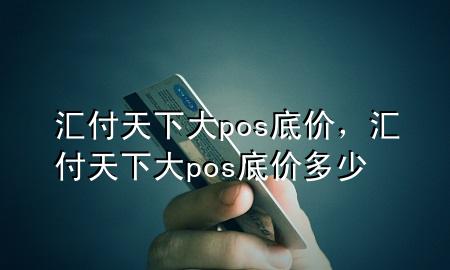 汇付天下大pos底价,汇付天下大pos底价多少