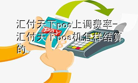 汇付天下pos上调费率-汇付天下pos机怎样结算的