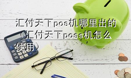 汇付天下pos机哪里出的(汇付天下poss机怎么使用)