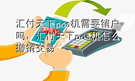 汇付天下pos机需要销户吗,汇付天下pos机怎么撤销交易