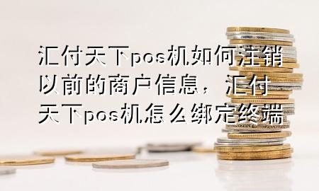 汇付天下pos机如何注销以前的商户信息，汇付天下pos机怎么绑定终端