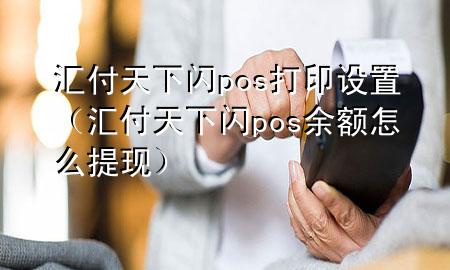 汇付天下闪pos打印设置(汇付天下闪pos余额怎么提现)