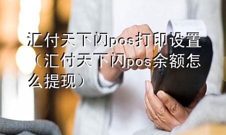 汇付天下闪pos打印设置（汇付天下闪pos余额怎么提现）