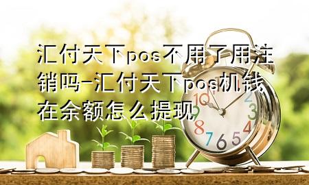 汇付天下pos不用了用注销吗-汇付天下pos机钱在余额怎么提现