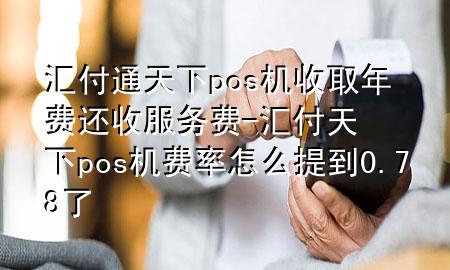 汇付通天下pos机收取年费还收服务费-汇付天下pos机费率怎么提到0.78了