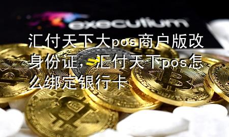 汇付天下大pos商户版改身份证,汇付天下pos怎么绑定银行卡