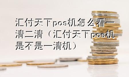 汇付天下pos机怎么看一清二清(汇付天下pos机是不是一清机)