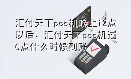 汇付天下pos机晚上12点以后,汇付天下pos机过0点什么时候到账
