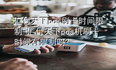 汇付天下pos刷卡时间限制-汇付天下pos机刷卡时间有限制吗?