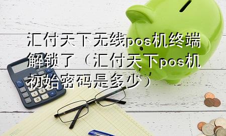 汇付天下无线pos机终端解锁了(汇付天下pos机初始密码是多少)