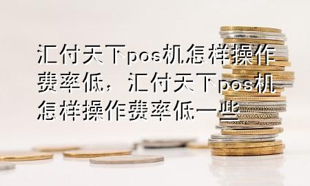 汇付天下pos机怎样操作费率低，汇付天下pos机怎样操作费率低一些