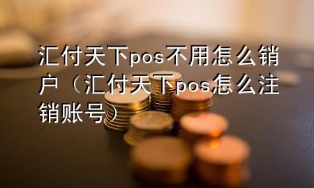 汇付天下pos不用怎么销户(汇付天下pos怎么注销账号)