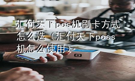 汇付天下pos机刷卡方式怎么选(汇付天下poss机怎么使用)