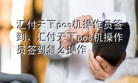 汇付天下pos机操作员签到，汇付天下pos机操作员签到怎么操作