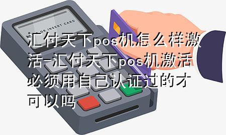 汇付天下pos机怎么样激活-汇付天下pos机激活必须用自己认证过的才可以吗