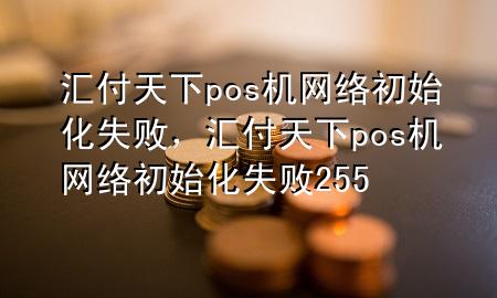 汇付天下pos机网络初始化失败,汇付天下pos机网络初始化失败255