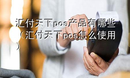 汇付天下pos产品有哪些(汇付天下pos怎么使用)