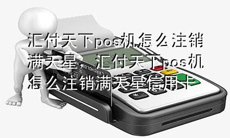 汇付天下pos机怎么注销满天星,汇付天下pos机怎么注销满天星信用卡
