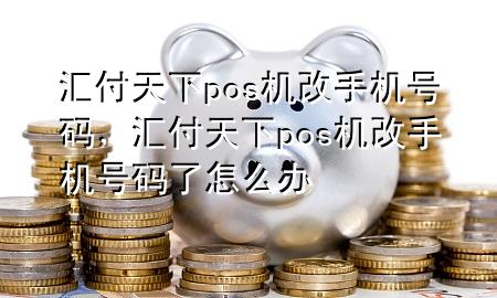 汇付天下pos机改手机号码，汇付天下pos机改手机号码了怎么办