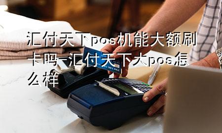 汇付天下pos机能大额刷卡吗-汇付天下大pos怎么样