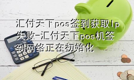汇付天下pos签到获取lp失败-汇付天下pos机签到网络正在初始化
