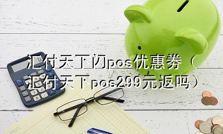 汇付天下闪pos优惠劵（汇付天下pos299元返吗）