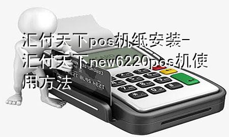 汇付天下pos机纸安装-汇付天下new6220pos机使用方法