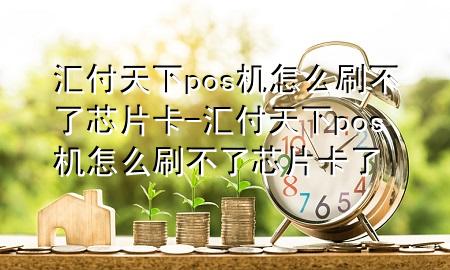 汇付天下pos机怎么刷不了芯片卡-汇付天下pos机怎么刷不了芯片卡了