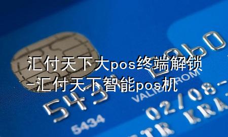 汇付天下大pos终端解锁-汇付天下智能pos机