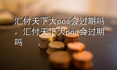 汇付天下大pos会过期吗,汇付天下大pos会过期吗