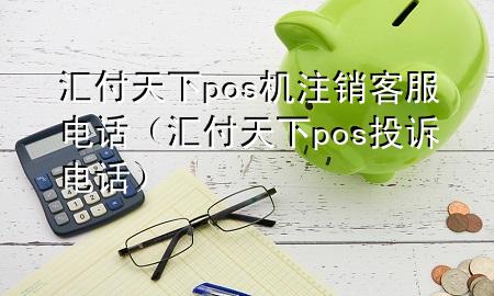 汇付天下pos机注销客服电话（汇付天下pos投诉电话）