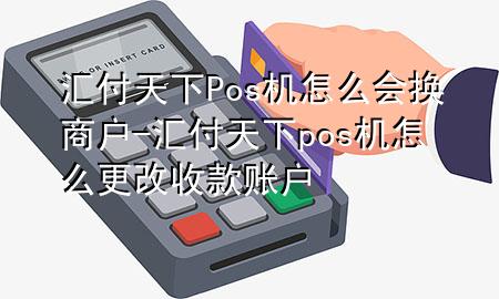汇付天下Pos机怎么会换商户-汇付天下pos机怎么更改收款账户