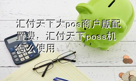 汇付天下大pos商户版配置费，汇付天下poss机怎么使用