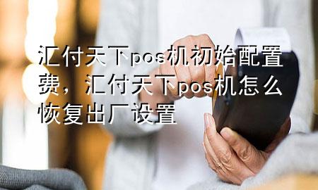 汇付天下pos机初始配置费，汇付天下pos机怎么恢复出厂设置