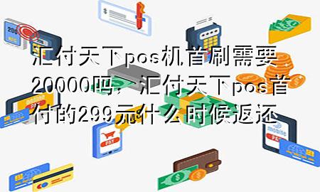 汇付天下pos机首刷需要20000吗，汇付天下pos首付的299元什么时候返还