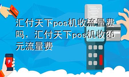 汇付天下pos机收流量费吗,汇付天下pos机收36元流量费