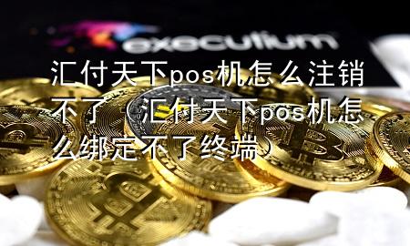 汇付天下pos机怎么注销不了(汇付天下pos机怎么绑定不了终端)