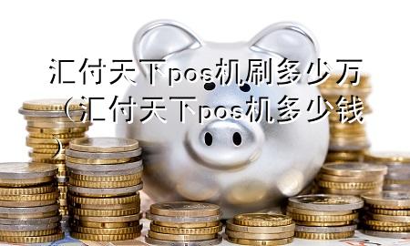 汇付天下pos机刷多少万(汇付天下pos机多少钱)