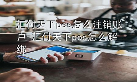 汇付天下pos怎么注销账户-汇付天下pos怎么解绑