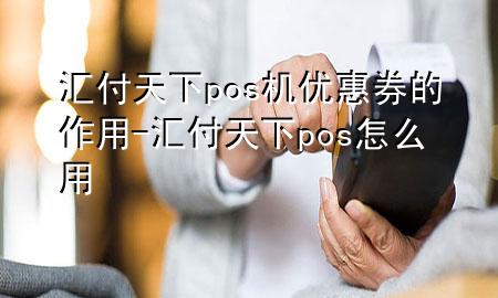 汇付天下pos机优惠券的作用-汇付天下pos怎么用